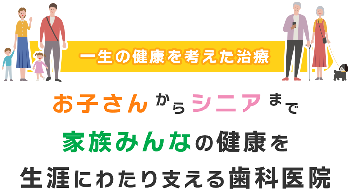 一生の健康を考えた治療 お子さんからシニアまで家族みんなの健康を生涯にわたり支える歯科医院